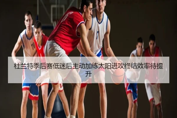 杜兰特季后赛低迷后主动加练太阳进攻终结效率待提升
