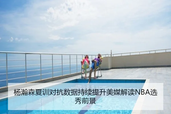 杨瀚森夏训对抗数据持续提升美媒解读NBA选秀前景